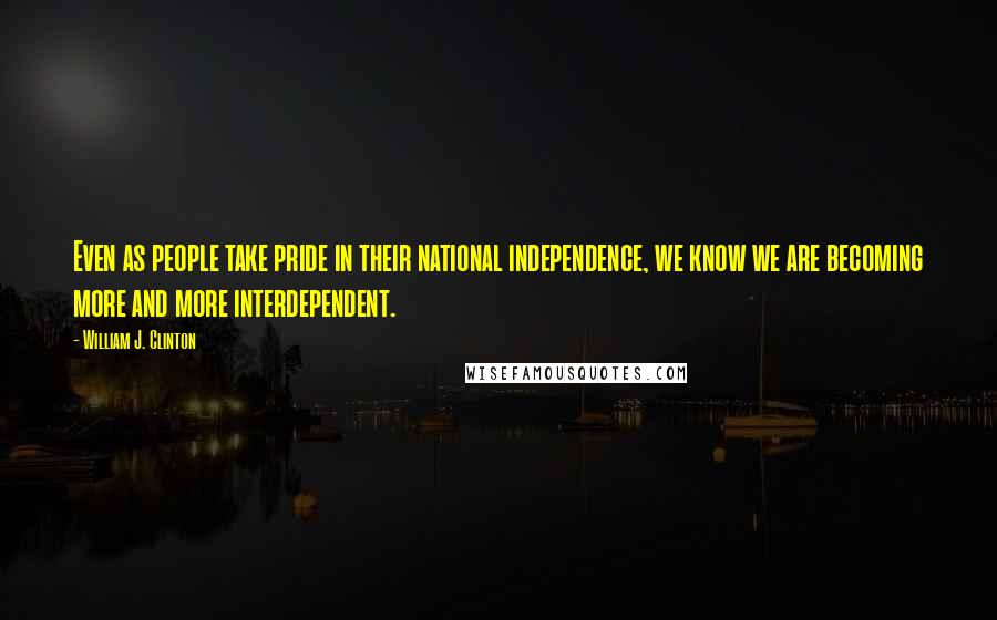 William J. Clinton Quotes: Even as people take pride in their national independence, we know we are becoming more and more interdependent.