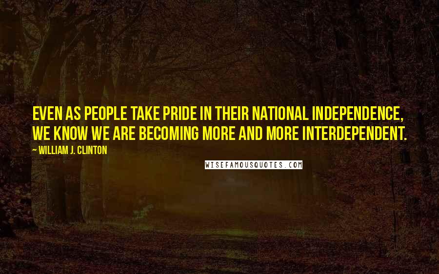 William J. Clinton Quotes: Even as people take pride in their national independence, we know we are becoming more and more interdependent.