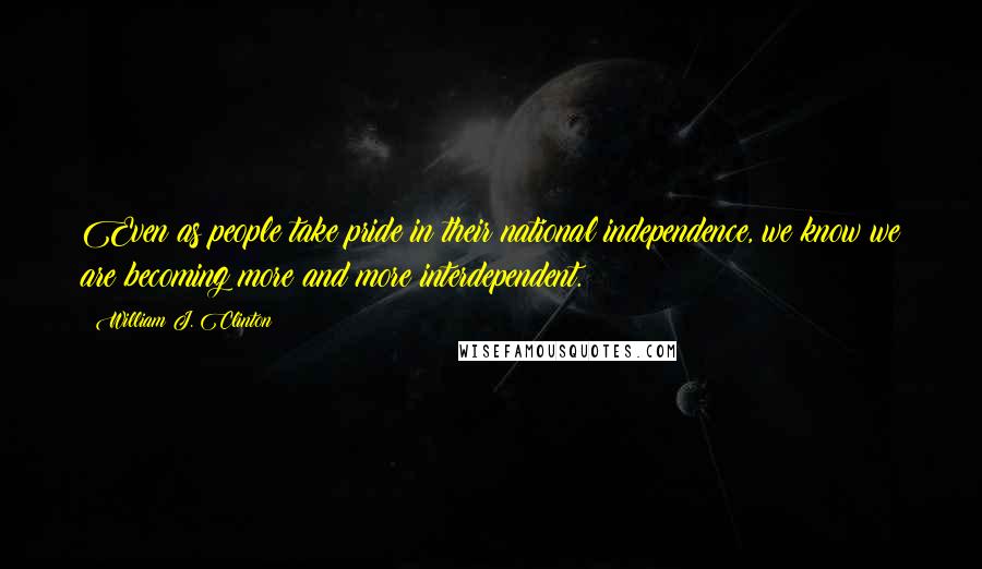 William J. Clinton Quotes: Even as people take pride in their national independence, we know we are becoming more and more interdependent.