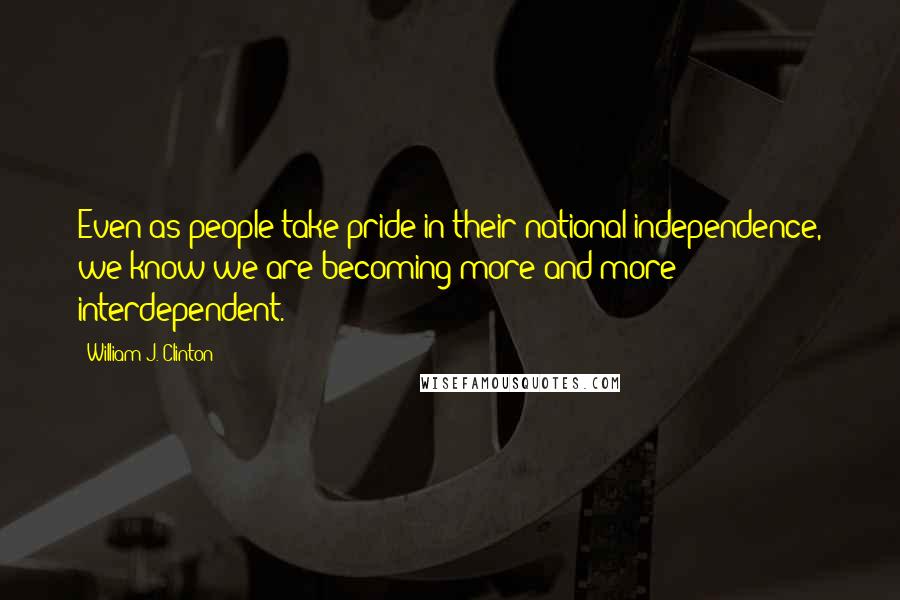 William J. Clinton Quotes: Even as people take pride in their national independence, we know we are becoming more and more interdependent.