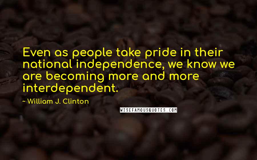 William J. Clinton Quotes: Even as people take pride in their national independence, we know we are becoming more and more interdependent.