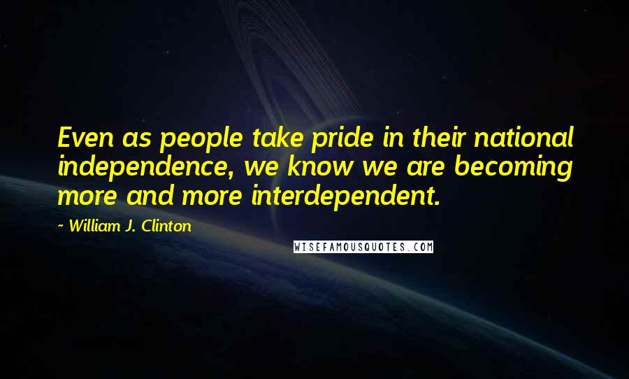 William J. Clinton Quotes: Even as people take pride in their national independence, we know we are becoming more and more interdependent.