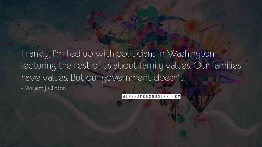 William J. Clinton Quotes: Frankly, I'm fed up with politicians in Washington lecturing the rest of us about family values. Our families have values. But our government doesn't.