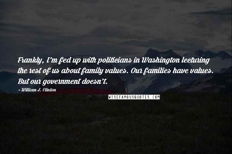William J. Clinton Quotes: Frankly, I'm fed up with politicians in Washington lecturing the rest of us about family values. Our families have values. But our government doesn't.