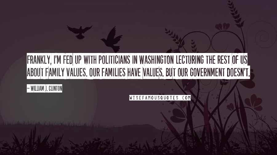 William J. Clinton Quotes: Frankly, I'm fed up with politicians in Washington lecturing the rest of us about family values. Our families have values. But our government doesn't.