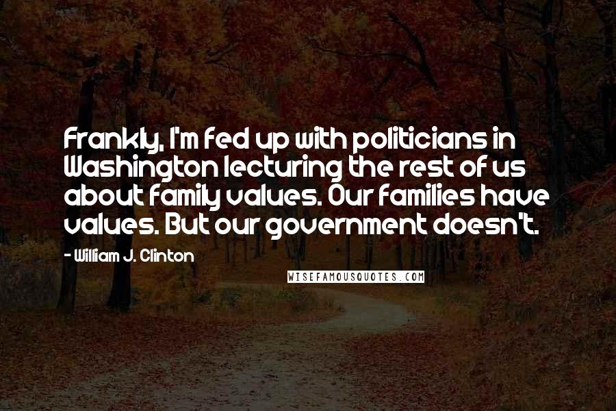 William J. Clinton Quotes: Frankly, I'm fed up with politicians in Washington lecturing the rest of us about family values. Our families have values. But our government doesn't.