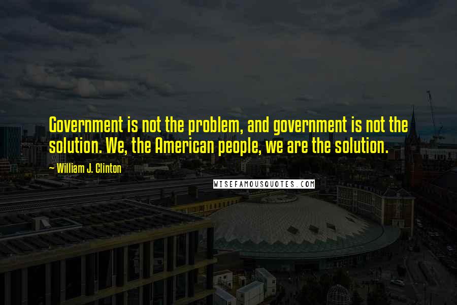 William J. Clinton Quotes: Government is not the problem, and government is not the solution. We, the American people, we are the solution.