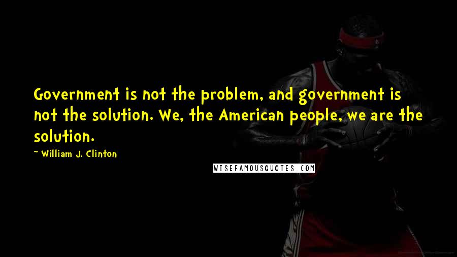 William J. Clinton Quotes: Government is not the problem, and government is not the solution. We, the American people, we are the solution.