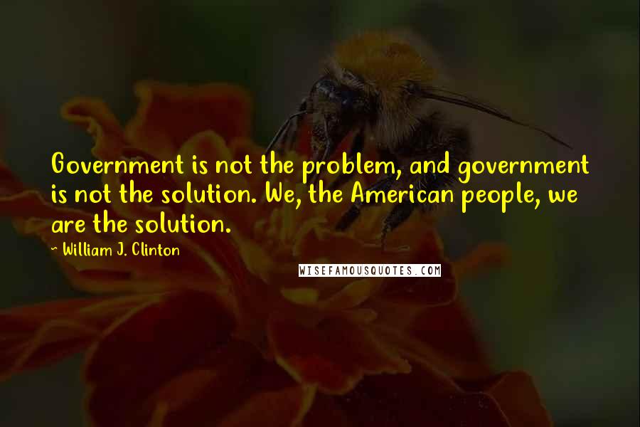 William J. Clinton Quotes: Government is not the problem, and government is not the solution. We, the American people, we are the solution.
