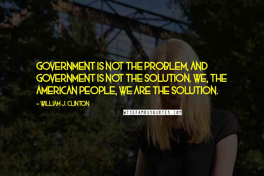 William J. Clinton Quotes: Government is not the problem, and government is not the solution. We, the American people, we are the solution.