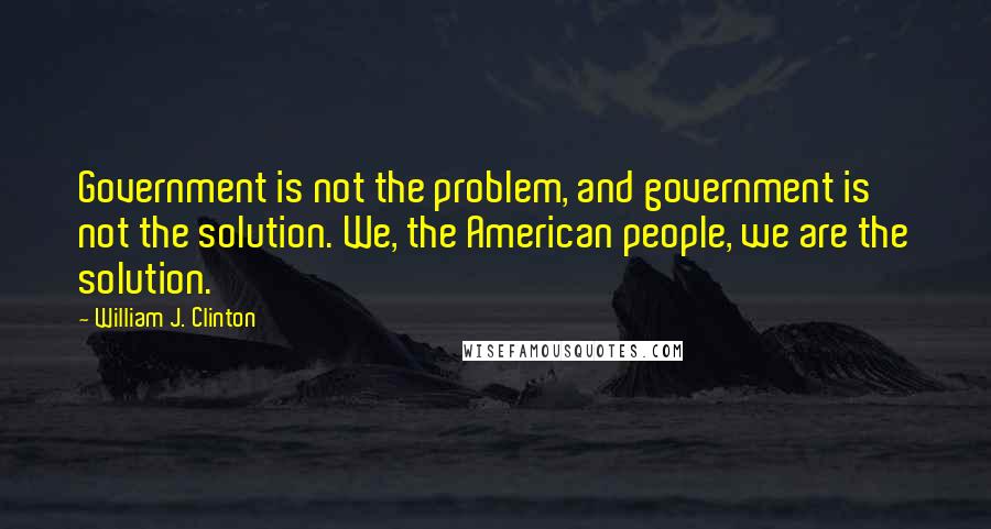 William J. Clinton Quotes: Government is not the problem, and government is not the solution. We, the American people, we are the solution.