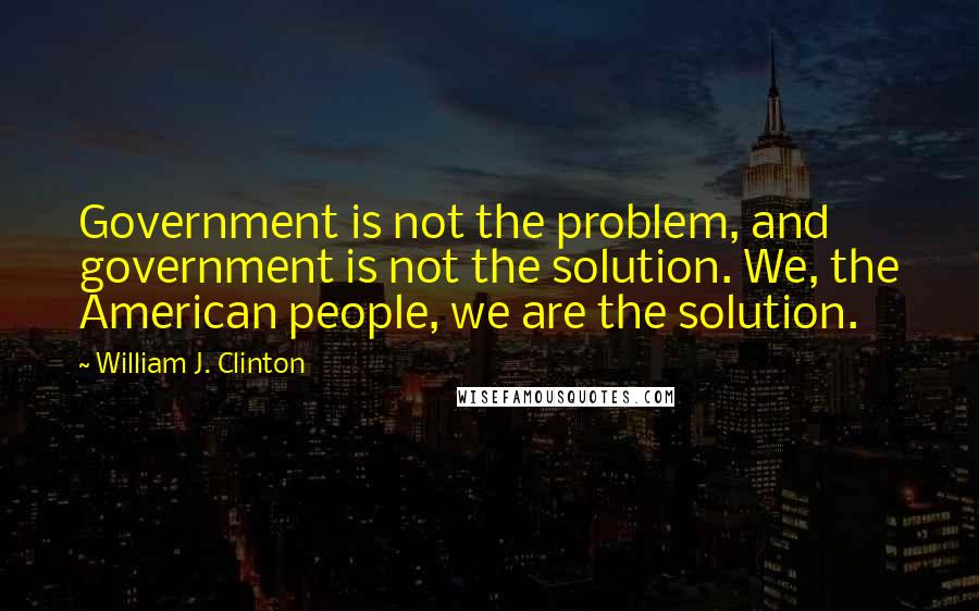 William J. Clinton Quotes: Government is not the problem, and government is not the solution. We, the American people, we are the solution.