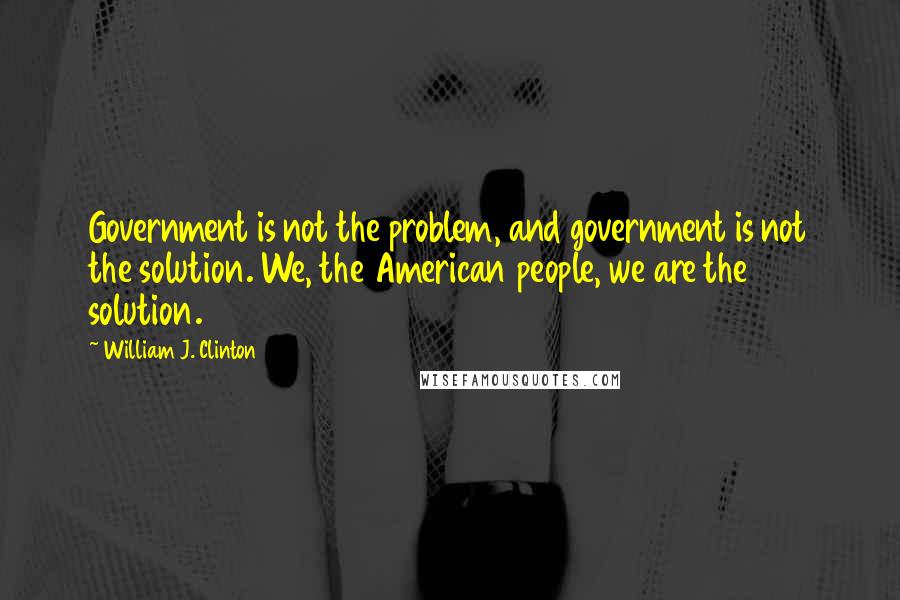 William J. Clinton Quotes: Government is not the problem, and government is not the solution. We, the American people, we are the solution.