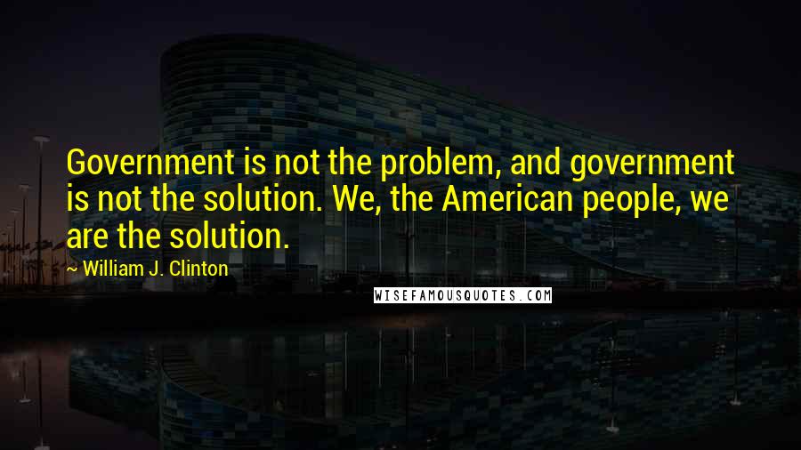 William J. Clinton Quotes: Government is not the problem, and government is not the solution. We, the American people, we are the solution.