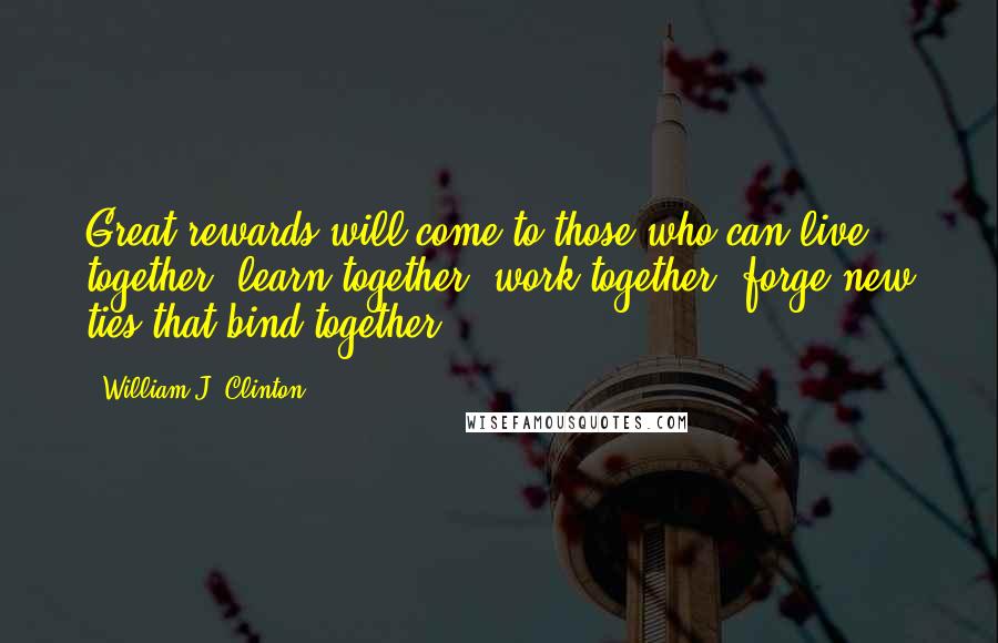 William J. Clinton Quotes: Great rewards will come to those who can live together, learn together, work together, forge new ties that bind together.