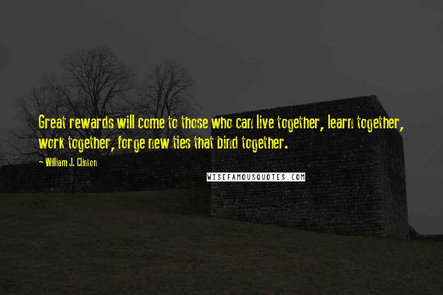 William J. Clinton Quotes: Great rewards will come to those who can live together, learn together, work together, forge new ties that bind together.