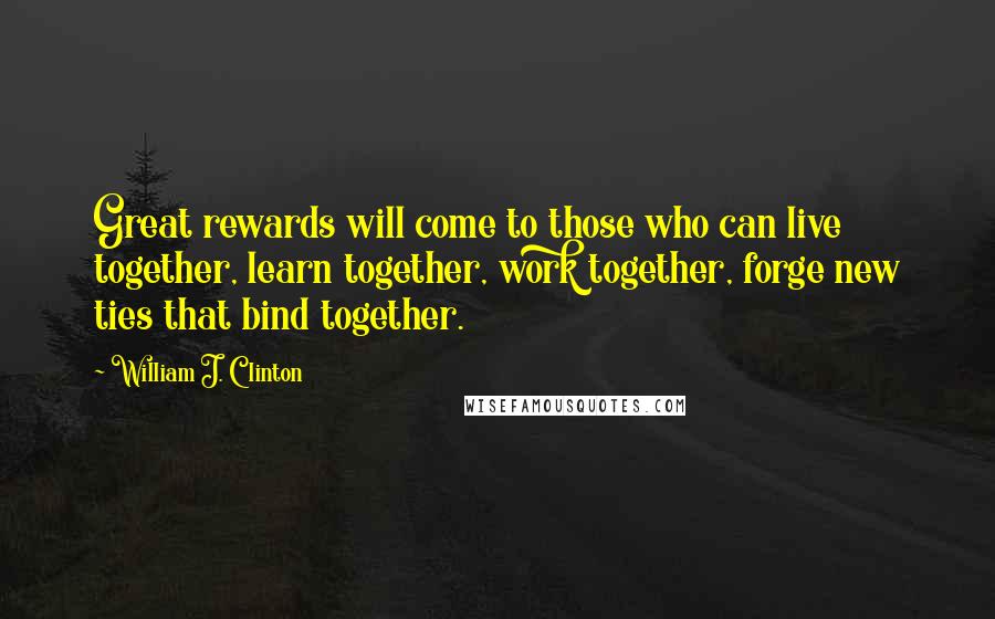 William J. Clinton Quotes: Great rewards will come to those who can live together, learn together, work together, forge new ties that bind together.