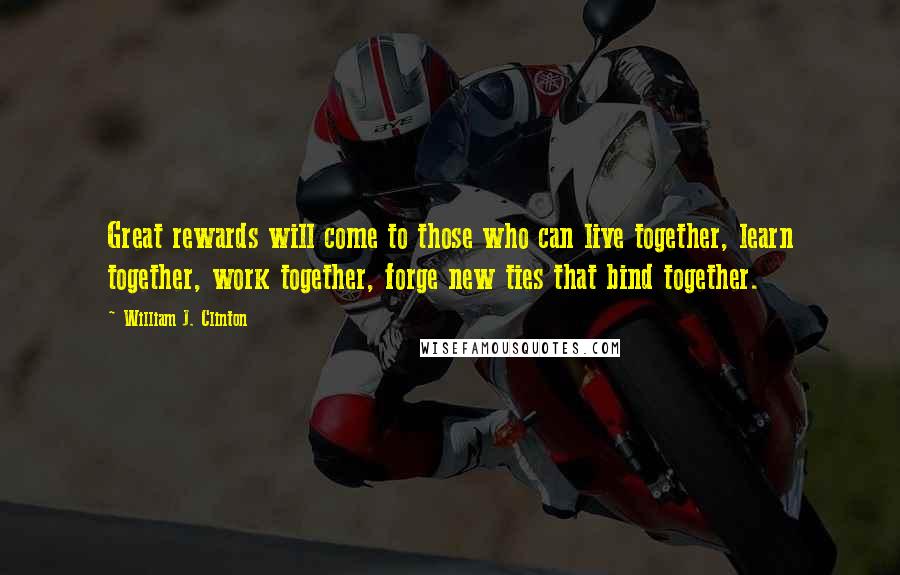 William J. Clinton Quotes: Great rewards will come to those who can live together, learn together, work together, forge new ties that bind together.