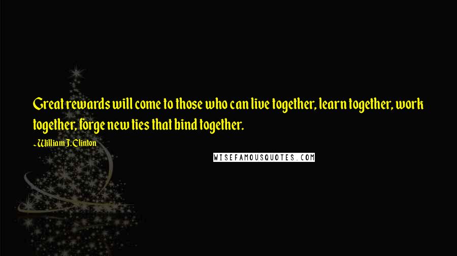 William J. Clinton Quotes: Great rewards will come to those who can live together, learn together, work together, forge new ties that bind together.