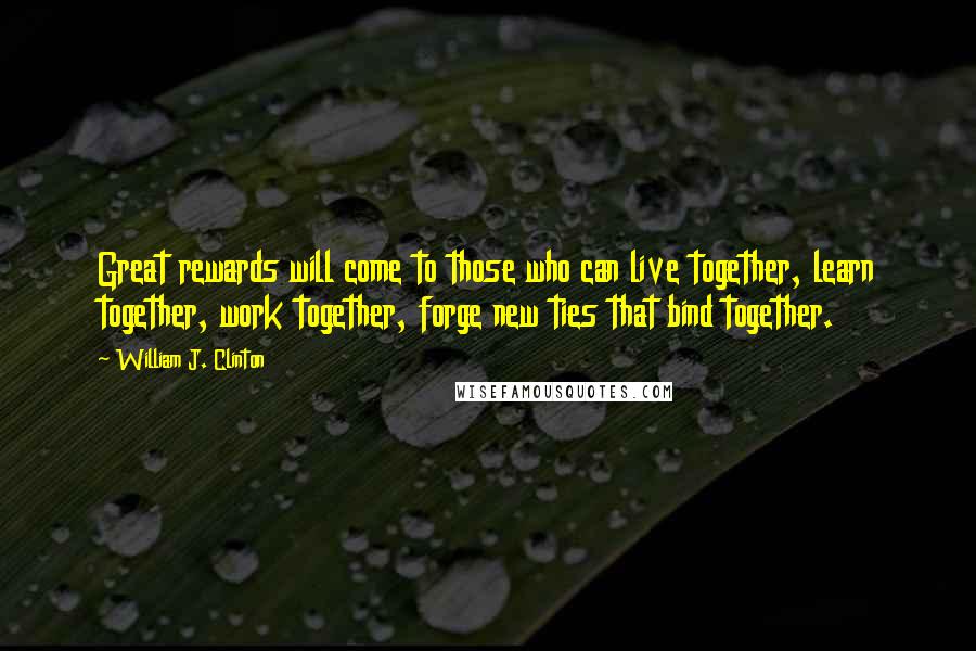 William J. Clinton Quotes: Great rewards will come to those who can live together, learn together, work together, forge new ties that bind together.