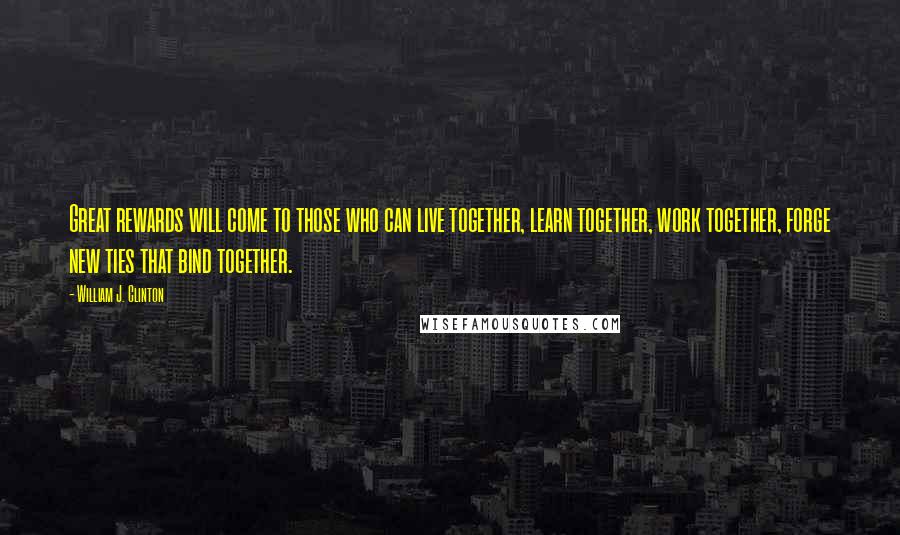 William J. Clinton Quotes: Great rewards will come to those who can live together, learn together, work together, forge new ties that bind together.