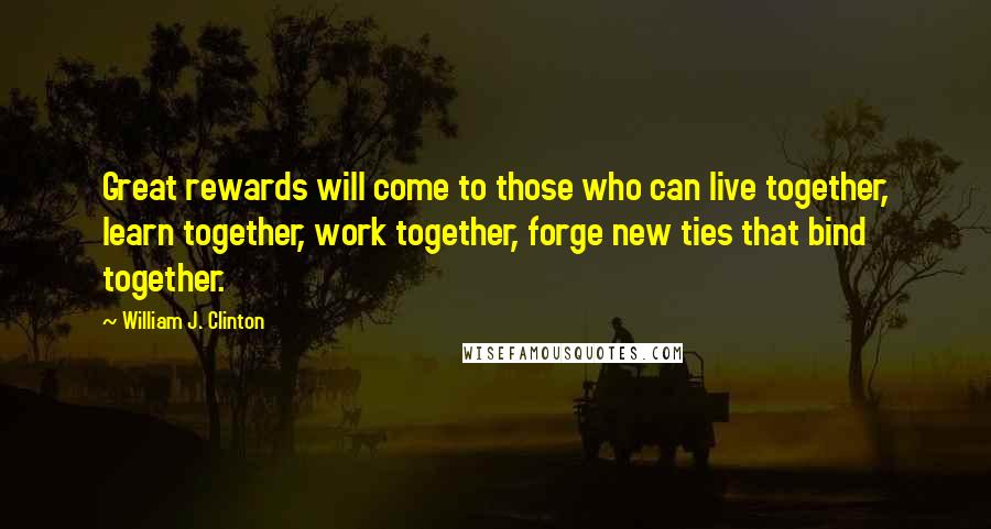 William J. Clinton Quotes: Great rewards will come to those who can live together, learn together, work together, forge new ties that bind together.