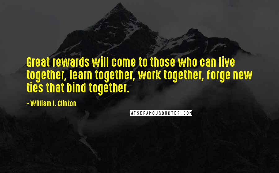 William J. Clinton Quotes: Great rewards will come to those who can live together, learn together, work together, forge new ties that bind together.