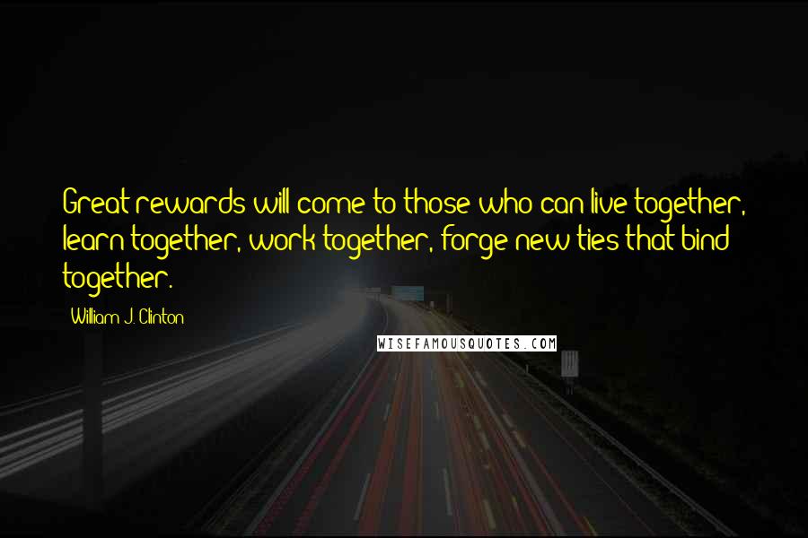 William J. Clinton Quotes: Great rewards will come to those who can live together, learn together, work together, forge new ties that bind together.