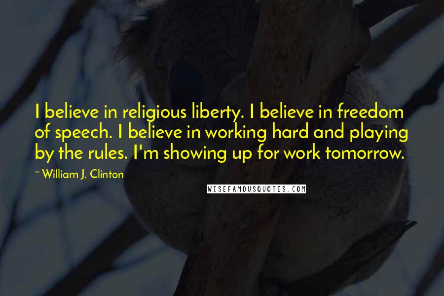 William J. Clinton Quotes: I believe in religious liberty. I believe in freedom of speech. I believe in working hard and playing by the rules. I'm showing up for work tomorrow.