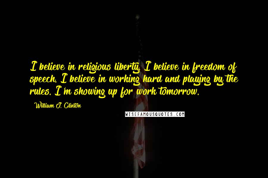 William J. Clinton Quotes: I believe in religious liberty. I believe in freedom of speech. I believe in working hard and playing by the rules. I'm showing up for work tomorrow.