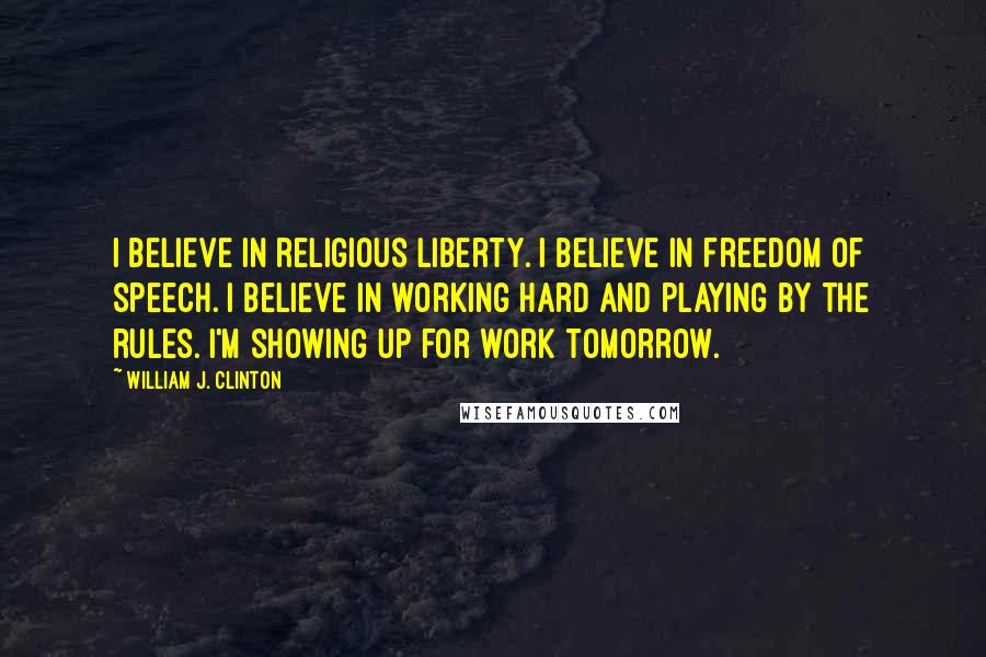 William J. Clinton Quotes: I believe in religious liberty. I believe in freedom of speech. I believe in working hard and playing by the rules. I'm showing up for work tomorrow.