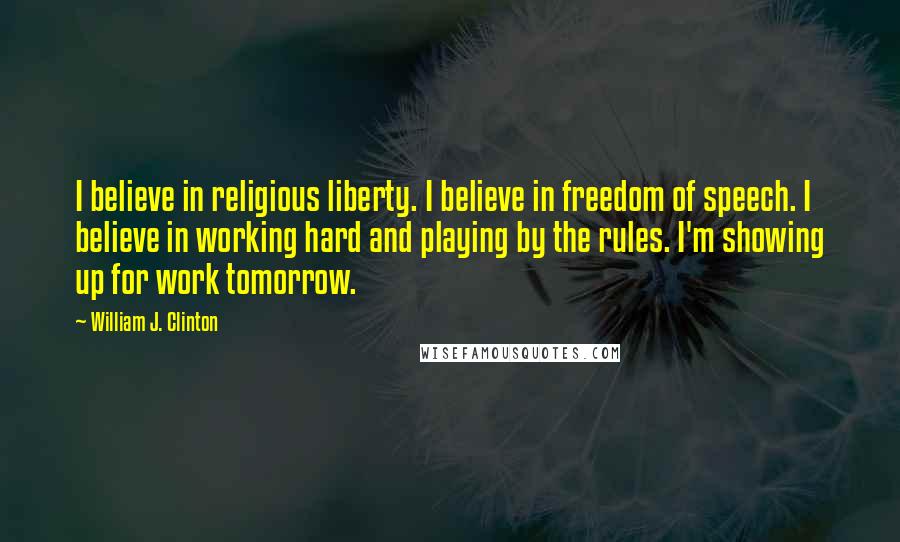 William J. Clinton Quotes: I believe in religious liberty. I believe in freedom of speech. I believe in working hard and playing by the rules. I'm showing up for work tomorrow.