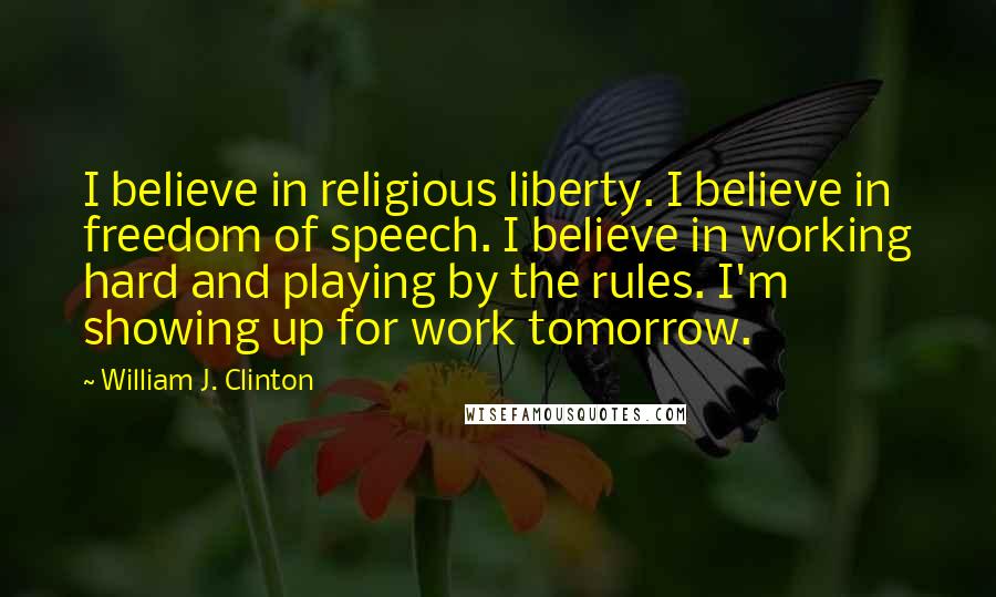 William J. Clinton Quotes: I believe in religious liberty. I believe in freedom of speech. I believe in working hard and playing by the rules. I'm showing up for work tomorrow.