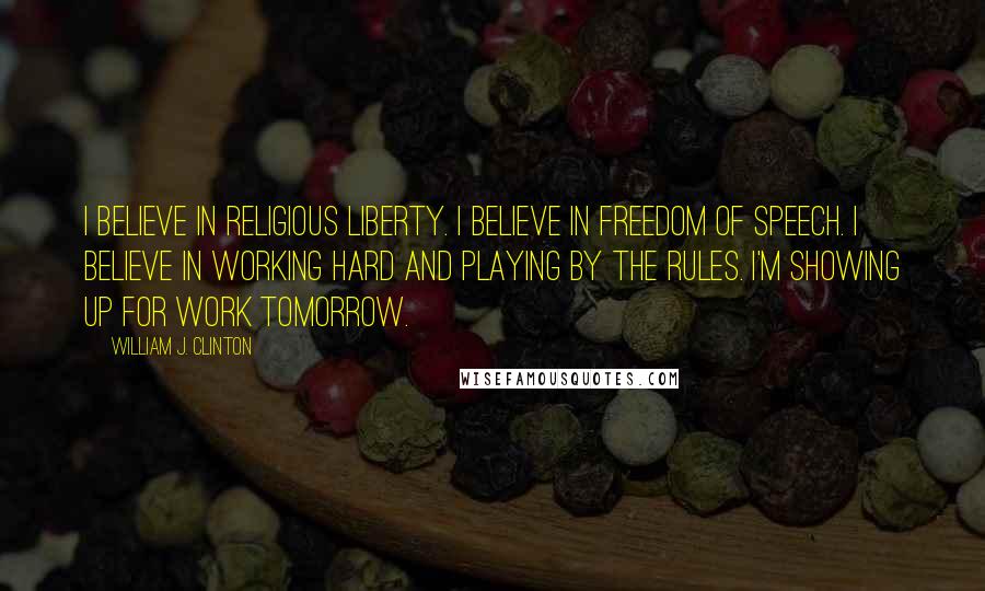 William J. Clinton Quotes: I believe in religious liberty. I believe in freedom of speech. I believe in working hard and playing by the rules. I'm showing up for work tomorrow.