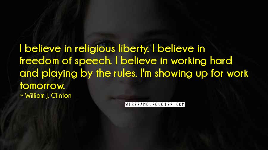 William J. Clinton Quotes: I believe in religious liberty. I believe in freedom of speech. I believe in working hard and playing by the rules. I'm showing up for work tomorrow.