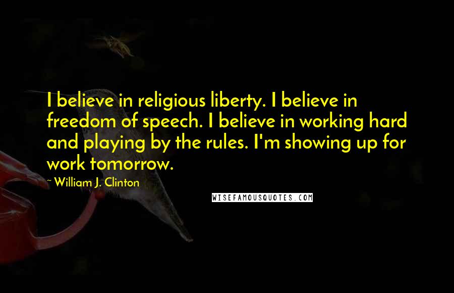 William J. Clinton Quotes: I believe in religious liberty. I believe in freedom of speech. I believe in working hard and playing by the rules. I'm showing up for work tomorrow.