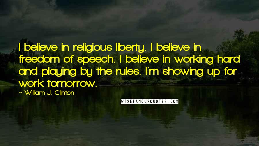 William J. Clinton Quotes: I believe in religious liberty. I believe in freedom of speech. I believe in working hard and playing by the rules. I'm showing up for work tomorrow.