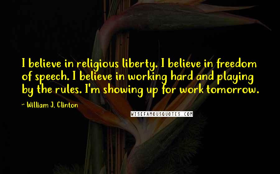 William J. Clinton Quotes: I believe in religious liberty. I believe in freedom of speech. I believe in working hard and playing by the rules. I'm showing up for work tomorrow.