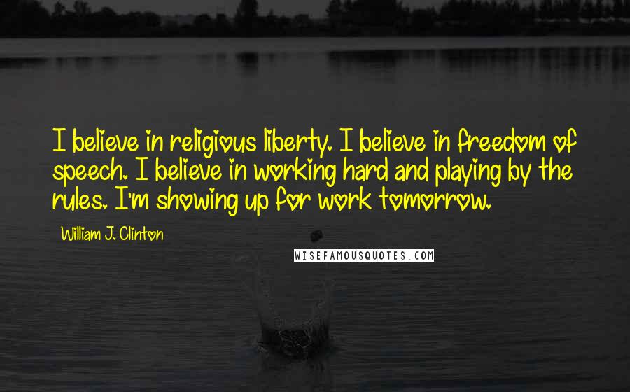 William J. Clinton Quotes: I believe in religious liberty. I believe in freedom of speech. I believe in working hard and playing by the rules. I'm showing up for work tomorrow.