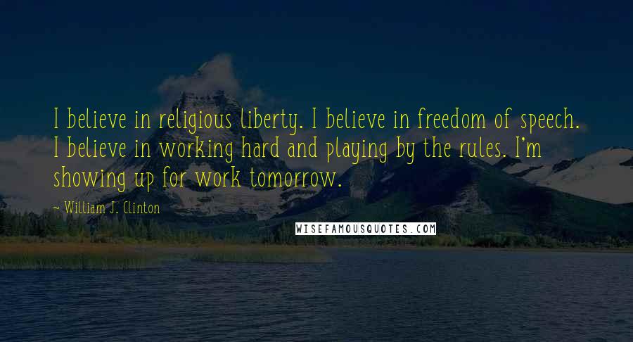 William J. Clinton Quotes: I believe in religious liberty. I believe in freedom of speech. I believe in working hard and playing by the rules. I'm showing up for work tomorrow.