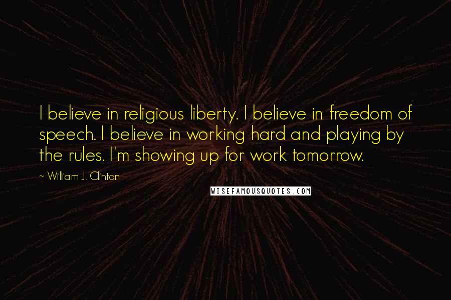 William J. Clinton Quotes: I believe in religious liberty. I believe in freedom of speech. I believe in working hard and playing by the rules. I'm showing up for work tomorrow.