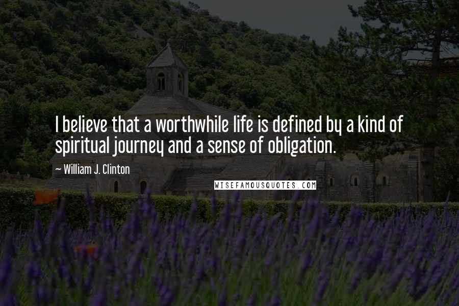 William J. Clinton Quotes: I believe that a worthwhile life is defined by a kind of spiritual journey and a sense of obligation.