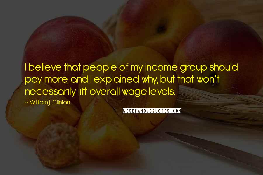 William J. Clinton Quotes: I believe that people of my income group should pay more, and I explained why, but that won't necessarily lift overall wage levels.