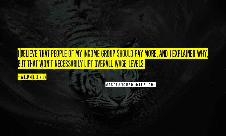 William J. Clinton Quotes: I believe that people of my income group should pay more, and I explained why, but that won't necessarily lift overall wage levels.