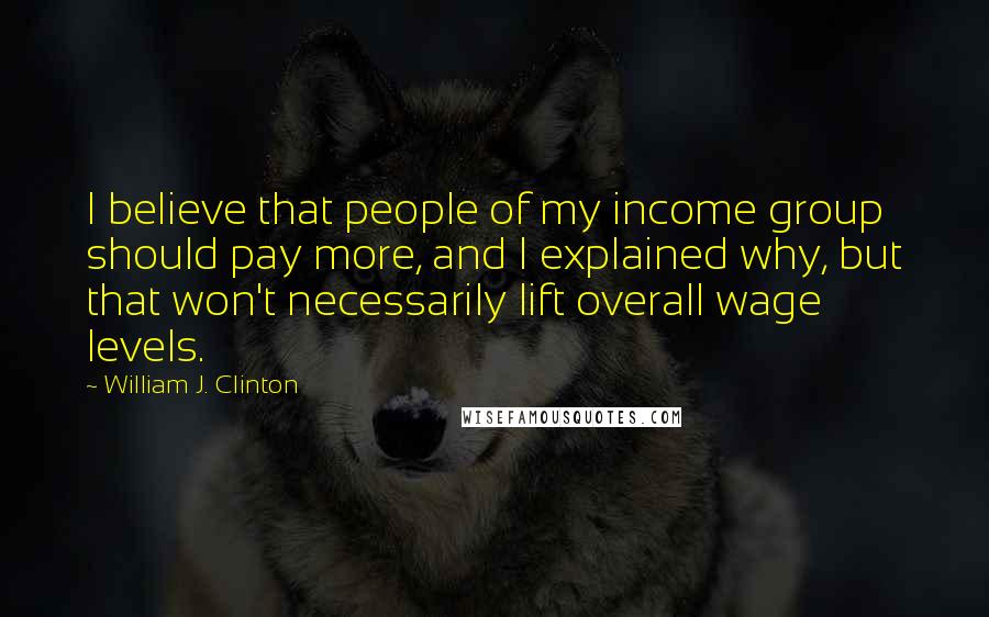 William J. Clinton Quotes: I believe that people of my income group should pay more, and I explained why, but that won't necessarily lift overall wage levels.
