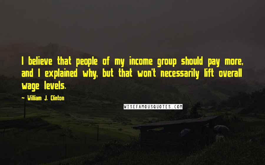 William J. Clinton Quotes: I believe that people of my income group should pay more, and I explained why, but that won't necessarily lift overall wage levels.
