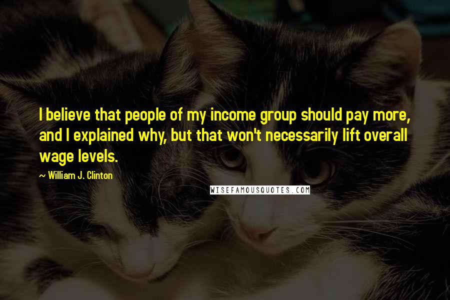 William J. Clinton Quotes: I believe that people of my income group should pay more, and I explained why, but that won't necessarily lift overall wage levels.