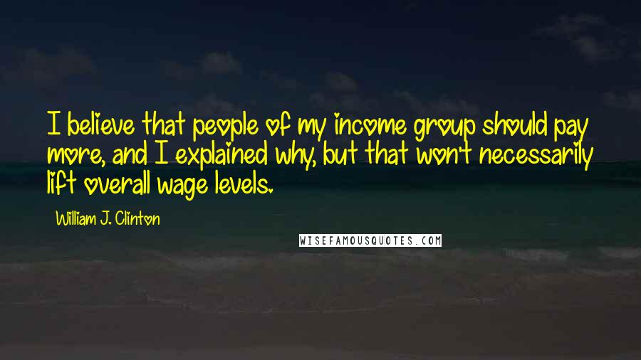 William J. Clinton Quotes: I believe that people of my income group should pay more, and I explained why, but that won't necessarily lift overall wage levels.
