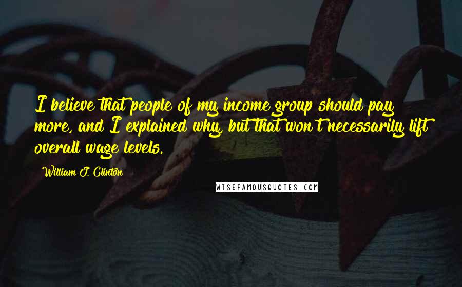 William J. Clinton Quotes: I believe that people of my income group should pay more, and I explained why, but that won't necessarily lift overall wage levels.