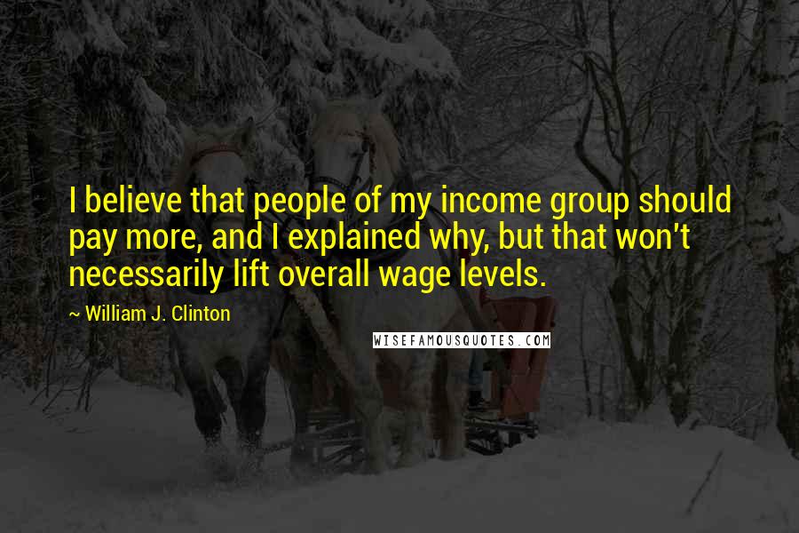 William J. Clinton Quotes: I believe that people of my income group should pay more, and I explained why, but that won't necessarily lift overall wage levels.